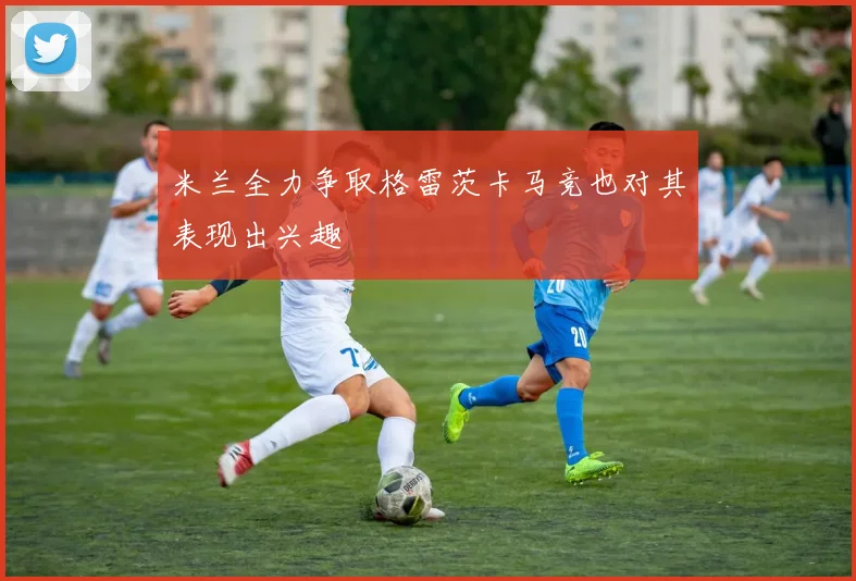 米兰全力争取格雷茨卡马竞也对其表现出兴趣