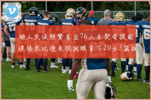 湖人失误频繁落后76人东契奇提前退场恩比德表现抢眼拿下20分5篮板