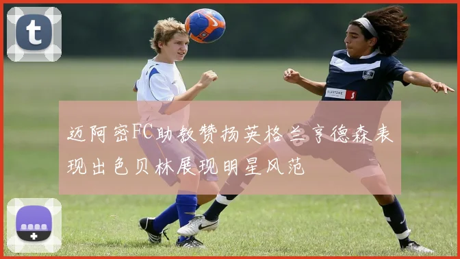 迈阿密FC助教赞扬英格兰亨德森表现出色贝林展现明星风范