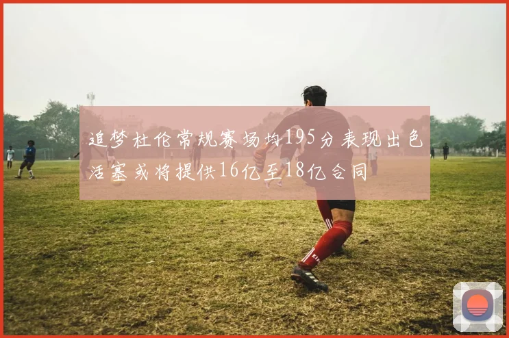 追梦杜伦常规赛场均195分表现出色活塞或将提供16亿至18亿合同