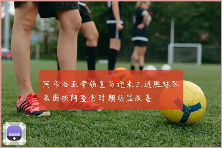 阿韦洛亚带领皇马迎来三连胜球队氛围较阿隆索时期明显改善