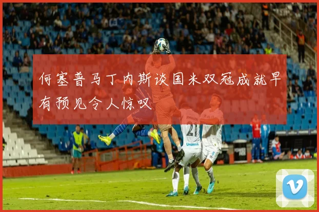 何塞普马丁内斯谈国米双冠成就早有预见令人惊叹
