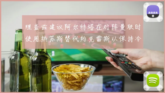 理查兹建议阿尔特塔在对阵曼联时使用热苏斯替代约克雷斯以保持冷静状态
