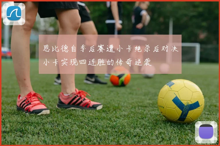 恩比德自季后赛遭小卡绝杀后对决小卡实现四连胜的传奇逆袭