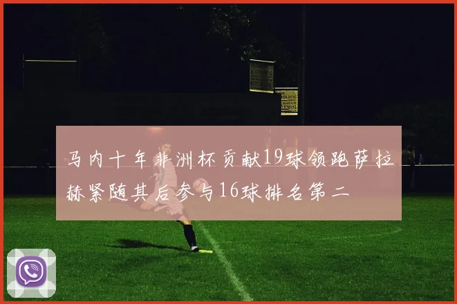 马内十年非洲杯贡献19球领跑萨拉赫紧随其后参与16球排名第二