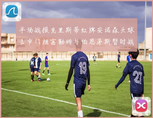 半场战报克里斯蒂红牌安诺森头球击中门框富勒姆与伯恩茅斯暂时战成平局