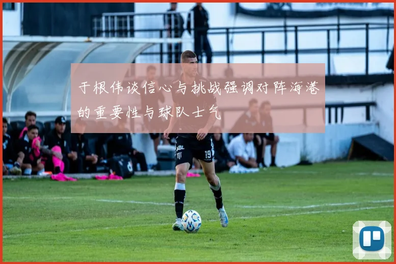 于根伟谈信心与挑战强调对阵海港的重要性与球队士气