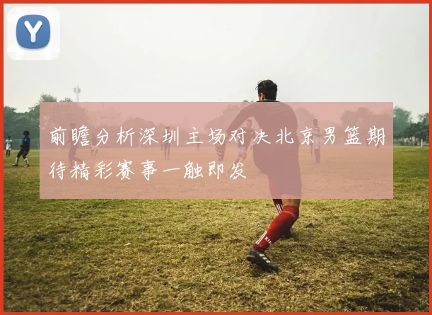 前瞻分析深圳主场对决北京男篮期待精彩赛事一触即发