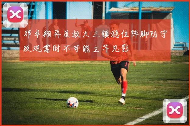 邓卓翔再度救火三镇稳住阵脚防守改观需时不可能立竿见影