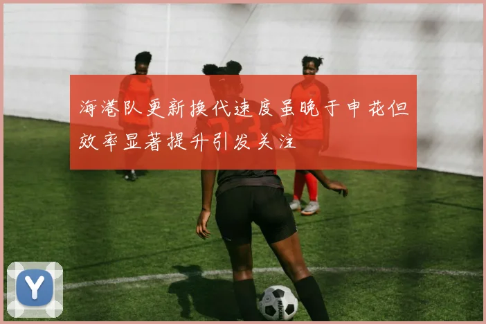 海港队更新换代速度虽晚于申花但效率显著提升引发关注