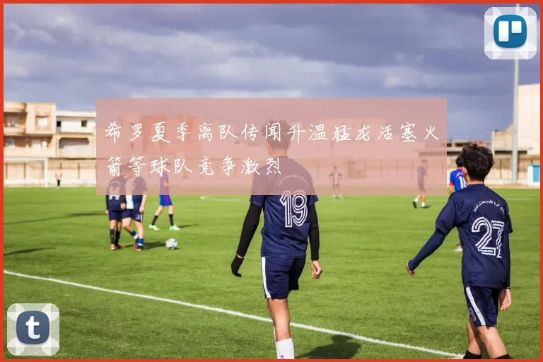 希罗夏季离队传闻升温猛龙活塞火箭等球队竞争激烈