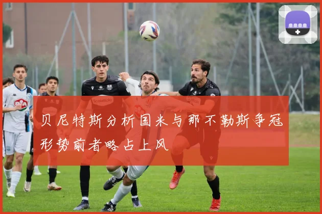 贝尼特斯分析国米与那不勒斯争冠形势前者略占上风