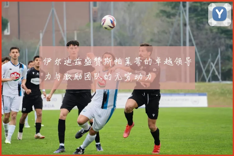 伊尔迪兹盛赞斯帕莱蒂的卓越领导力与激励团队的无穷动力